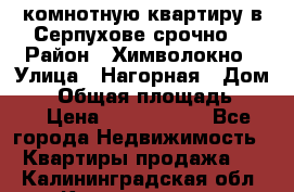 2комнотную квартиру в Серпухове срочно  › Район ­ Химволокно › Улица ­ Нагорная › Дом ­ 5 › Общая площадь ­ 47 › Цена ­ 1 350 000 - Все города Недвижимость » Квартиры продажа   . Калининградская обл.,Калининград г.